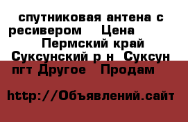 спутниковая антена с ресивером  › Цена ­ 4 000 - Пермский край, Суксунский р-н, Суксун пгт Другое » Продам   